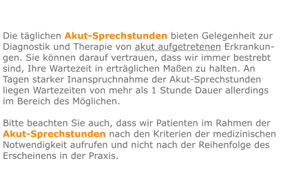Die täglichen Akut-Sprechstunden bieten Gelegenheit zur Diagnostik und Therapie von akut aufgetretenen Erkrankun-gen. Sie können darauf vertrauen, dass wir immer bestrebt sind, Ihre Wartezeit in erträglichen Maßen zu halten. An Tagen starker Inanspruchnahme der Akut-Sprechstunden liegen Wartezeiten von mehr als 1 Stunde Dauer allerdings im Bereich des Möglichen.  Bitte beachten Sie auch, dass wir Patienten im Rahmen der Akut-Sprechstunden nach den Kriterien der medizinischen Notwendigkeit aufrufen und nicht nach der Reihenfolge des Erscheinens in der Praxis.