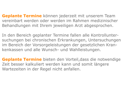 Geplante Termine können jederzeit mit unserem Team vereinbart werden oder werden im Rahmen medizinischer Behandlungen mit Ihrem jeweiligen Arzt abgesprochen.  In den Bereich geplanter Termine fallen alle Kontrollunter- suchungen bei chronischen Erkrankungen, Untersuchungen im Bereich der Vorsorgeleistungen der gesetzlichen Kran-kenkassen und alle Wunsch- und Wahlleistungen.  Geplante Termine bieten den Vorteil,dass die notwendige Zeit besser kalkuliert werden kann und somit längere Wartezeiten in der Regel nicht anfallen.